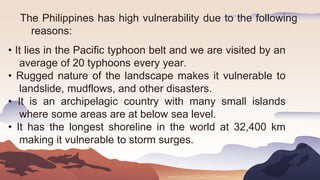 The Philippines has high vulnerability due to the following
reasons:
• It lies in the Pacific typhoon belt and we are visited by an
average of 20 typhoons every year.
• Rugged nature of the landscape makes it vulnerable to
landslide, mudflows, and other disasters.
• It is an archipelagic country with many small islands
where some areas are at below sea level.
• It has the longest shoreline in the world at 32,400 km
making it vulnerable to storm surges.
 