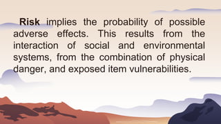 Risk implies the probability of possible
adverse effects. This results from the
interaction of social and environmental
systems, from the combination of physical
danger, and exposed item vulnerabilities.
 