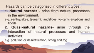 Hazards can be categorized in different types:
1. Natural hazards - arise from natural processes
in the environment.
e.g. earthquakes, tsunami, landslides, volcanic eruptions and
floods
2. Quasi-natural hazards- arise through the
interaction of natural processes and human
activities.
e.g. pollution or desertification, smog and fog
 