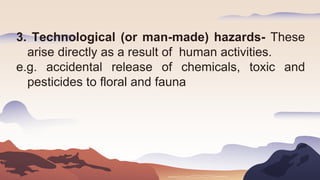 3. Technological (or man-made) hazards- These
arise directly as a result of human activities.
e.g. accidental release of chemicals, toxic and
pesticides to floral and fauna
 