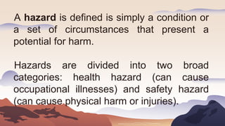 A hazard is defined is simply a condition or
a set of circumstances that present a
potential for harm.
Hazards are divided into two broad
categories: health hazard (can cause
occupational illnesses) and safety hazard
(can cause physical harm or injuries).
 
