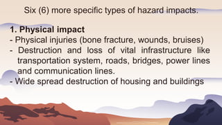 Six (6) more specific types of hazard impacts.
1. Physical impact
- Physical injuries (bone fracture, wounds, bruises)
- Destruction and loss of vital infrastructure like
transportation system, roads, bridges, power lines
and communication lines.
- Wide spread destruction of housing and buildings
 
