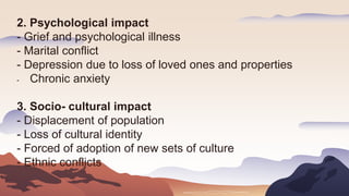 2. Psychological impact
- Grief and psychological illness
- Marital conflict
- Depression due to loss of loved ones and properties
- Chronic anxiety
3. Socio- cultural impact
- Displacement of population
- Loss of cultural identity
- Forced of adoption of new sets of culture
- Ethnic conflicts
 