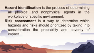 Hazard identification is the process of determining
all physical and nonphysical agents in the
workplace or specific environment.
Risk assessment is a way to determine which
hazards and risks should prioritized by taking into
consideration the probability and severity of
impact.
 