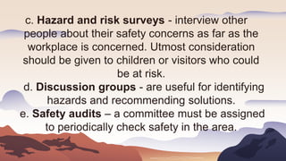 c. Hazard and risk surveys - interview other
people about their safety concerns as far as the
workplace is concerned. Utmost consideration
should be given to children or visitors who could
be at risk.
d. Discussion groups - are useful for identifying
hazards and recommending solutions.
e. Safety audits – a committee must be assigned
to periodically check safety in the area.
 