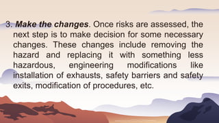 3. Make the changes. Once risks are assessed, the
next step is to make decision for some necessary
changes. These changes include removing the
hazard and replacing it with something less
hazardous, engineering modifications like
installation of exhausts, safety barriers and safety
exits, modification of procedures, etc.
 