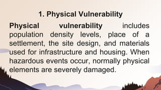1. Physical Vulnerability
Physical vulnerability includes
population density levels, place of a
settlement, the site design, and materials
used for infrastructure and housing. When
hazardous events occur, normally physical
elements are severely damaged.
 