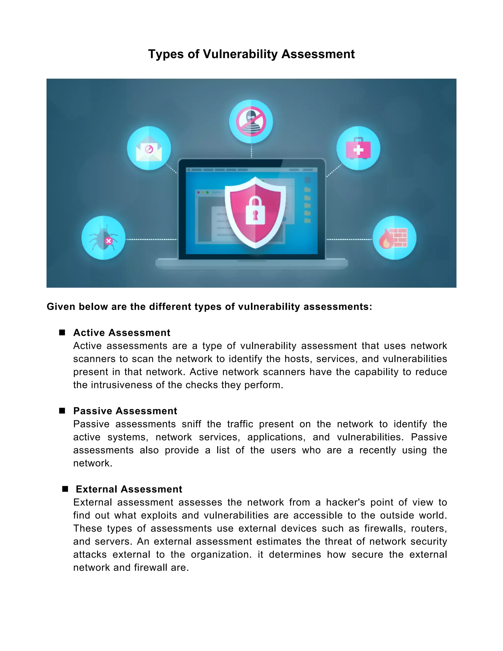 Types of Vulnerability Assessment
Given below are the different types of vulnerability assessments:
 Active Assessment
Active assessments are a type of vulnerability assessment that uses network
scanners to scan the network to identify the hosts, services, and vulnerabilities
present in that network. Active network scanners have the capability to reduce
the intrusiveness of the checks they perform.
 Passive Assessment
Passive assessments sniff the traffic present on the network to identify the
active systems, network services, applications, and vulnerabilities. Passive
assessments also provide a list of the users who are a recently using the
network.
 External Assessment
External assessment assesses the network from a hacker's point of view to
find out what exploits and vulnerabilities are accessible to the outside world.
These types of assessments use external devices such as firewalls, routers,
and servers. An external assessment estimates the threat of network security
attacks external to the organization. it determines how secure the external
network and firewall are.
 