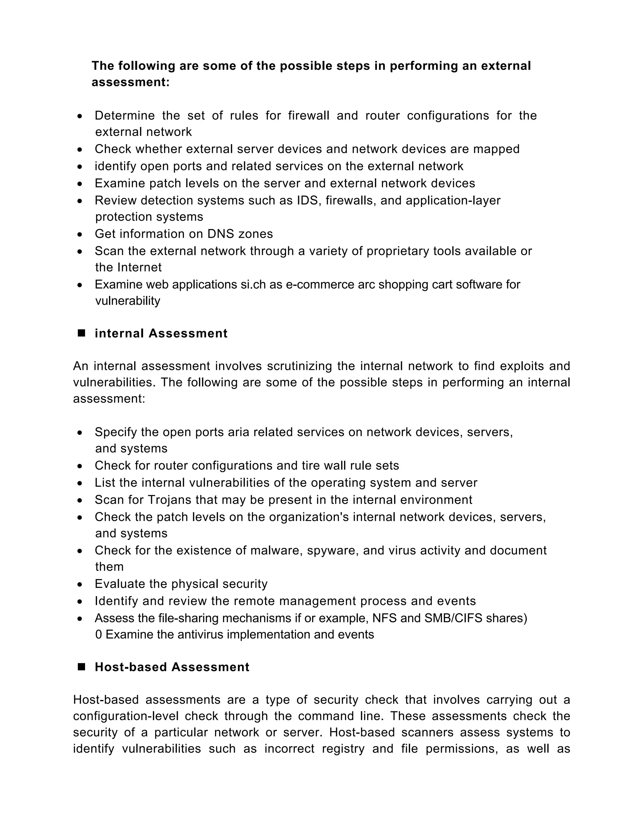 The following are some of the possible steps in performing an external
assessment:
 Determine the set of rules for firewall and router configurations for the
external network
 Check whether external server devices and network devices are mapped
 identify open ports and related services on the external network
 Examine patch levels on the server and external network devices
 Review detection systems such as IDS, firewalls, and application-layer
protection systems
 Get information on DNS zones
 Scan the external network through a variety of proprietary tools available or
the Internet
 Examine web applications si.ch as e-commerce arc shopping cart software for
vulnerability
 internal Assessment
An internal assessment involves scrutinizing the internal network to find exploits and
vulnerabilities. The following are some of the possible steps in performing an internal
assessment:
 Specify the open ports aria related services on network devices, servers,
and systems
 Check for router configurations and tire wall rule sets
 List the internal vulnerabilities of the operating system and server
 Scan for Trojans that may be present in the internal environment
 Check the patch levels on the organization's internal network devices, servers,
and systems
 Check for the existence of malware, spyware, and virus activity and document
them
 Evaluate the physical security
 Identify and review the remote management process and events
 Assess the file-sharing mechanisms if or example, NFS and SMB/CIFS shares)
0 Examine the antivirus implementation and events
 Host-based Assessment
Host-based assessments are a type of security check that involves carrying out a
configuration-level check through the command line. These assessments check the
security of a particular network or server. Host-based scanners assess systems to
identify vulnerabilities such as incorrect registry and file permissions, as well as
 