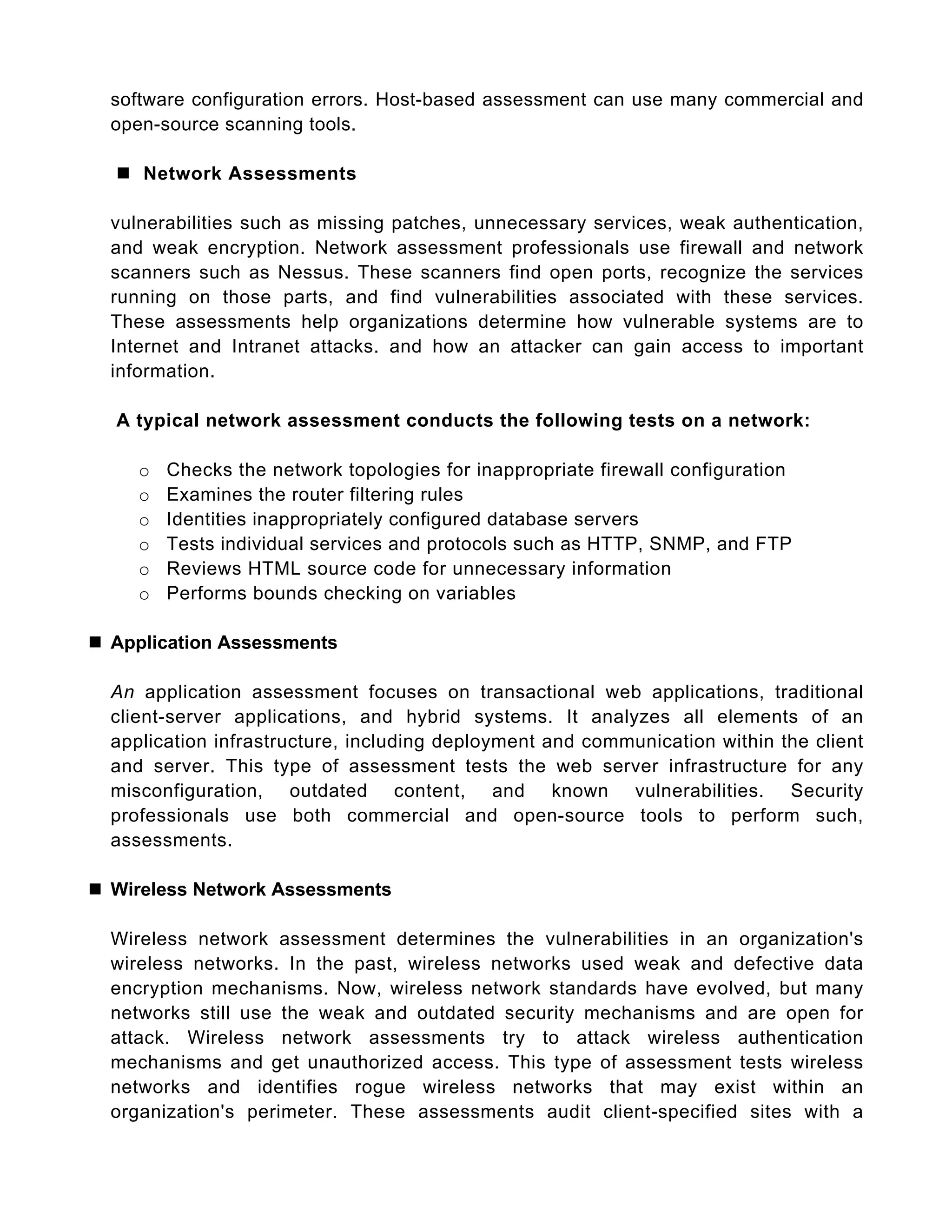 software configuration errors. Host-based assessment can use many commercial and
open-source scanning tools.
 Network Assessments
vulnerabilities such as missing patches, unnecessary services, weak authentication,
and weak encryption. Network assessment professionals use firewall and network
scanners such as Nessus. These scanners find open ports, recognize the services
running on those parts, and find vulnerabilities associated with these services.
These assessments help organizations determine how vulnerable systems are to
Internet and Intranet attacks. and how an attacker can gain access to important
information.
A typical network assessment conducts the following tests on a network:
o Checks the network topologies for inappropriate firewall configuration
o Examines the router filtering rules
o Identities inappropriately configured database servers
o Tests individual services and protocols such as HTTP, SNMP, and FTP
o Reviews HTML source code for unnecessary information
o Performs bounds checking on variables
 Application Assessments
An application assessment focuses on transactional web applications, traditional
client-server applications, and hybrid systems. It analyzes all elements of an
application infrastructure, including deployment and communication within the client
and server. This type of assessment tests the web server infrastructure for any
misconfiguration, outdated content, and known vulnerabilities. Security
professionals use both commercial and open-source tools to perform such,
assessments.
 Wireless Network Assessments
Wireless network assessment determines the vulnerabilities in an organization's
wireless networks. In the past, wireless networks used weak and defective data
encryption mechanisms. Now, wireless network standards have evolved, but many
networks still use the weak and outdated security mechanisms and are open for
attack. Wireless network assessments try to attack wireless authentication
mechanisms and get unauthorized access. This type of assessment tests wireless
networks and identifies rogue wireless networks that may exist within an
organization's perimeter. These assessments audit client-specified sites with a
 