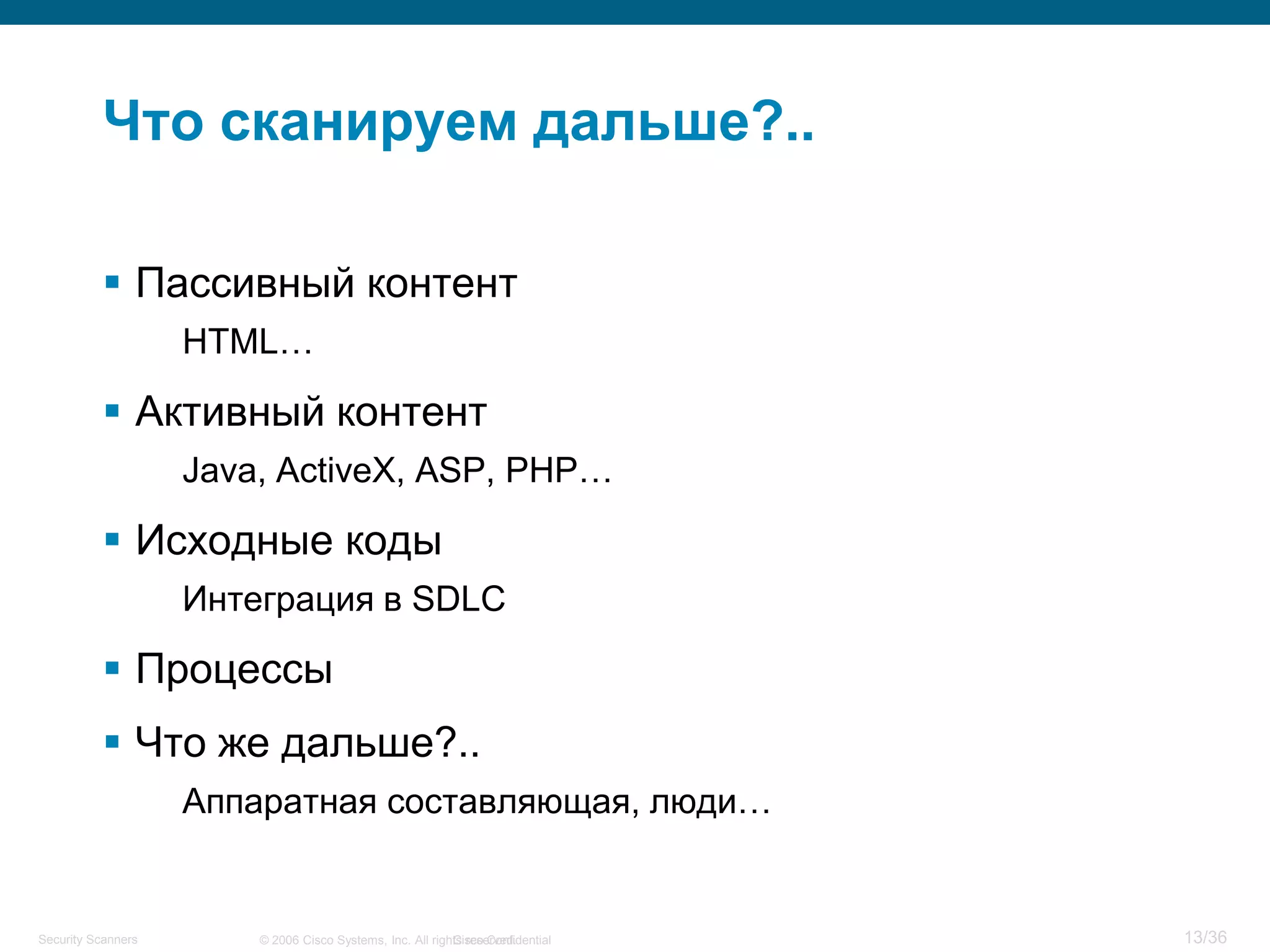 Cisco Confidential 13/36© 2006 Cisco Systems, Inc. All rights reserved.Security Scanners
Что сканируем дальше?..
 Пассивный контент
HTML…
 Активный контент
Java, ActiveX, ASP, PHP…
 Исходные коды
Интеграция в SDLC
 Процессы
 Что же дальше?..
Аппаратная составляющая, люди…
 