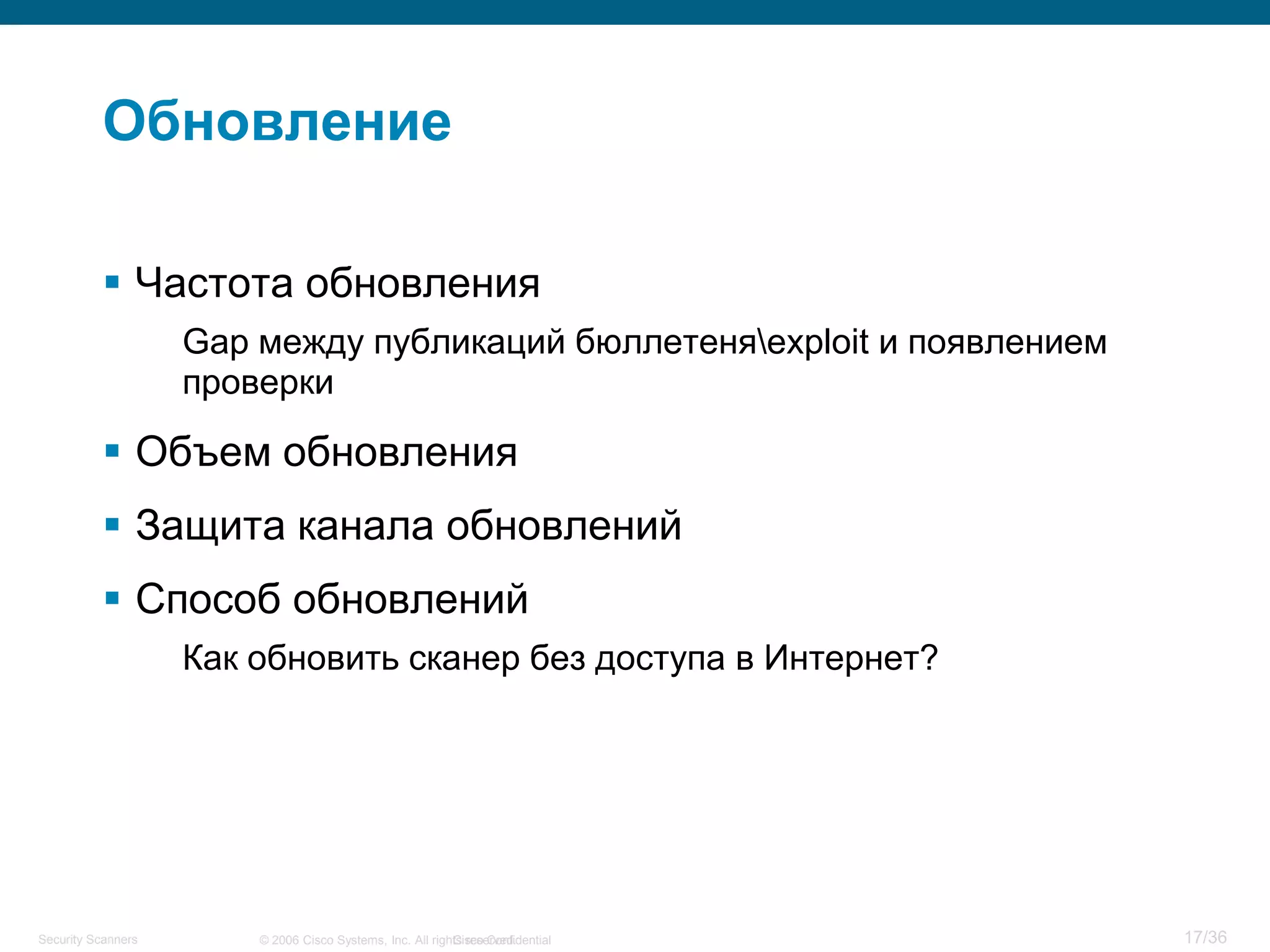 Cisco Confidential 17/36© 2006 Cisco Systems, Inc. All rights reserved.Security Scanners
Обновление
 Частота обновления
Gap между публикаций бюллетеняexploit и появлением
проверки
 Объем обновления
 Защита канала обновлений
 Способ обновлений
Как обновить сканер без доступа в Интернет?
 