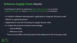A technique in which an adversary slips malicious code or an entire
malicious component into a trusted piece of software or hardware.
Software Supply Chain Attacks
▪ In modern software development, applications integrate 3rd party code
(Which is a good practice!)
▪ Applications trust the 3rd party to supply secure code
▪ In reality this practice involves some danger
○ Vulnerabilities
○ Malicious code
▪ These issues affect all end products that depend on the 3rd party code
 