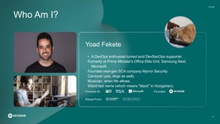 Yoad Fekete
• A DevOps enthusiast turned avid DevSecOps supporter.
Formerly at Prime Minister's Office Elite Unit, Samsung Next,
Microsoft.
Founded next-gen SCA company Myrror Security.
Cat-lover (yes, dogs as well).
Musician, when life allows.
Weird last name (which means "black" in Hungarian).
Formerly At: Founded:
Raised From:
Who Am I?
2
 