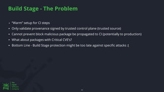 Build Stage - The Problem
46
46
▪ “Warm” setup for CI steps
▪ Only validate provenance signed by trusted control plane (trusted source)
▪ Cannot prevent block malicious package be propagated to CI (potentially to production)
▪ What about packages with Critical CVE’s?
▪ Bottom Line - Build Stage protection might be too late against specific attacks :(
 