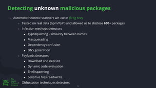 Detecting unknown malicious packages
52
▪ Automatic heuristic scanners we use in JFrog Xray
○ Tested on real data (npm/PyPI) and allowed us to disclose 630+ packages
○ Infection methods detectors
■ Typosquatting - similarity between names
■ Masquerading
■ Dependency confusion
■ DNS generation
○ Payloads detectors
■ Download and execute
■ Dynamic code evaluation
■ Shell spawning
■ Sensitive files read/write
○ Obfuscation techniques detectors
 