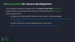 Best practices for secure development
53
▪ Use a software composition analysis (SCA) tool as part of your SDLC - JFrog Xray
▪ Define policies and automate actions as part of a DevSecOps process - JFrog Xray
▪ Other useful practices
○ Configure your build system to exclude remote repos for internal packages
■ https://jfrog.com/blog/going-beyond-exclude-patterns-safe-repositories-with-priority-
resolution/
○ Use strict versions for external dependencies for every build
■ https://docs.npmjs.com/cli/v8/configuring-npm/package-lock-json
 