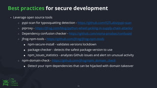Best practices for secure development
54
▪ Leverage open source tools
○ pypi-scan for typosquatting detection - https://github.com/IQTLabs/pypi-scan
○ piproxy - https://jfrog.com/blog/python-wheel-jacking-in-supply-chain-attacks/
○ Dependency confusion checker - https://github.com/visma-prodsec/confused
○ jfrog-npm-tools - https://github.com/jfrog/jfrog-npm-tools
■ npm-secure-install - validates versions lockdown
■ package-checker - detects the safest package version to use
■ npm_issues_statistics - analyzes Github issues and alert on unusual activity
○ npm-domain-check - https://github.com/jfrog/npm_domain_check
■ Detect your npm dependencies that can be hijacked with domain takeover
 