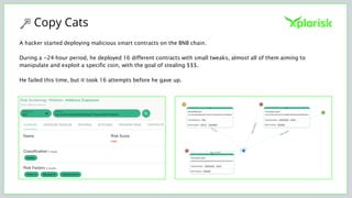 Copy Cats
A hacker started deploying malicious smart contracts on the BNB chain.
During a ~24-hour period, he deployed 16 different contracts with small tweaks, almost all of them aiming to
manipulate and exploit a specific coin, with the goal of stealing $$$.
He failed this time, but it took 16 attempts before he gave up.
 