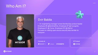 Who Am I?
2
Dvir Babila
• An engineering manager turned DevSecOps product leader
Employee #8 @SentinelOne, Employee #7 @ Cycognito,
Employee #1 @ Cyrus, Employee #10 @ Myrror
Focused on making open-source security less terrible for
everyone
Formerly At: VP Product
 