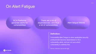 Alert fatigue follows
On Alert Fatigue
Source: Unknown, but sounds right
SCA Platforms
generate alerts for
vulnerabilities
There are a lot of
dependencies, and thus
a lot of vulnerabilities
Definition:
Vulnerability Alert Fatigue is when application security
professionals become desensitized to SCA
vulnerability alerts, and are not sure which
vulnerability to address first.
6
 
