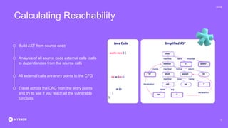 Calculating Reachability
Build AST from source code
All external calls are entry points to the CFG
Analysis of all source code external calls (calls
to dependencies from the source call)
Travel across the CFG from the entry points
and try to see if you reach all the vulnerable
functions
15
Java Code Simplified AST
public class C {
int m (int i) {
m (i);
}
}
class
method ‘C’ ‘public’
param
‘m’ int
member formal
name return
member name modifier
block
call
‘m’ ‘i’
‘i’
int
member type name
name
declaration
declaration
arg
 