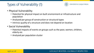 Types of Vulnerability (1)
• Physical Vulnerability
• Potential for physical impact on built environment or infrastructure and
population
• Analyzed per group of construction or structural types
• Intrinsic quality of a structure and does not depend on location
• Social Vulnerability
• Potential impacts of events on groups such as the poor, women, children,
elderly etc
• Analyzed per population cluster
 