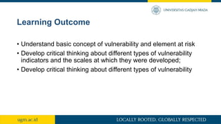 Learning Outcome
• Understand basic concept of vulnerability and element at risk
• Develop critical thinking about different types of vulnerability
indicators and the scales at which they were developed;
• Develop critical thinking about different types of vulnerability
 