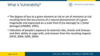 What is Vulnerability?
• The degree of loss to a given element at risk or set of elements at risk
resulting form the occurrence of a natural phenomenon of a given
magnitude and expressed on a scale from 0 (no damage) to 1 (total
damage) (UNDRO, 1991).
• Indication of people’s exposure to external risks, shocks and stresses
and their ability to cope with, and recover from the resulting impacts
(DFID, 2004; ISDR, 2004)
 