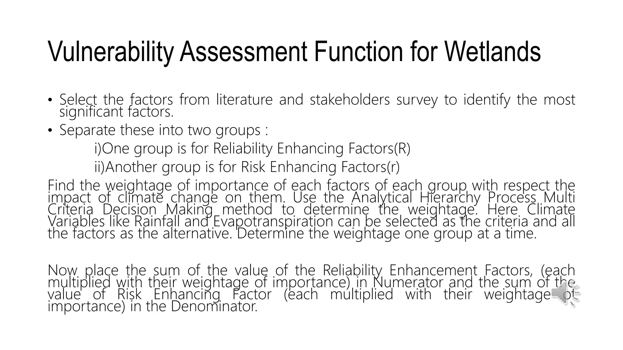 Vulnerability Assessment Function for Wetlands
• Select the factors from literature and stakeholders survey to identify the most
significant factors.
• Separate these into two groups :
i)One group is for Reliability Enhancing Factors(R)
ii)Another group is for Risk Enhancing Factors(r)
Find the weightage of importance of each factors of each group with respect the
impact of climate change on them. Use the Analytical Hierarchy Process Multi
Criteria Decision Making method to determine the weightage. Here Climate
Variables like Rainfall and Evapotranspiration can be selected as the criteria and all
the factors as the alternative. Determine the weightage one group at a time.
Now place the sum of the value of the Reliability Enhancement Factors, (each
multiplied with their weightage of importance) in Numerator and the sum of the
value of Risk Enhancing Factor (each multiplied with their weightage of
importance) in the Denominator.
 