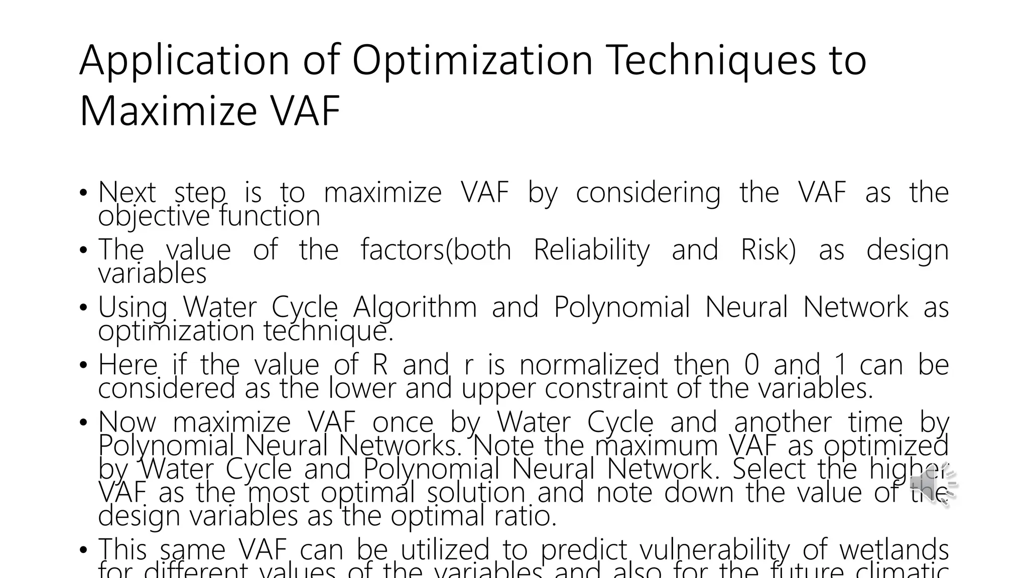 Application of Optimization Techniques to
Maximize VAF
• Next step is to maximize VAF by considering the VAF as the
objective function
• The value of the factors(both Reliability and Risk) as design
variables
• Using Water Cycle Algorithm and Polynomial Neural Network as
optimization technique.
• Here if the value of R and r is normalized then 0 and 1 can be
considered as the lower and upper constraint of the variables.
• Now maximize VAF once by Water Cycle and another time by
Polynomial Neural Networks. Note the maximum VAF as optimized
by Water Cycle and Polynomial Neural Network. Select the higher
VAF as the most optimal solution and note down the value of the
design variables as the optimal ratio.
• This same VAF can be utilized to predict vulnerability of wetlands
 