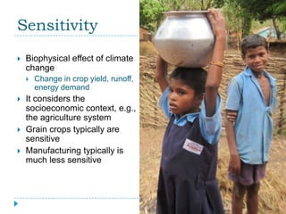 Sensitivity
   Biophysical effect of climate
    change
       Change in crop yield, runoff,
        energy demand
   It considers the
    socioeconomic context, e.g.,
    the agriculture system
   Grain crops typically are
    sensitive
   Manufacturing typically is
    much less sensitive
 