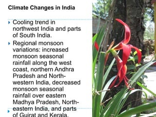 Climate Changes in India

   Cooling trend in
    northwest India and parts
    of South India.
   Regional monsoon
    variations: increased
    monsoon seasonal
    rainfall along the west
    coast, northern Andhra
    Pradesh and North-
    western India, decreased
    monsoon seasonal
    rainfall over eastern
    Madhya Pradesh, North-
    eastern India, and parts
 