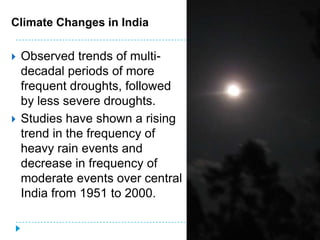 Climate Changes in India

   Observed trends of multi-
    decadal periods of more
    frequent droughts, followed
    by less severe droughts.
   Studies have shown a rising
    trend in the frequency of
    heavy rain events and
    decrease in frequency of
    moderate events over central
    India from 1951 to 2000.

                                   26
 