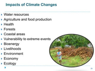 Impacts of Climate Changes

   Water resources
   Agriculture and food production
   Health
   Forests
   Coastal areas
   Vulnerability to extreme events
   Bioenergy
   Livelihoods
   Environment
   Economy
   Ecology
                                      29
 