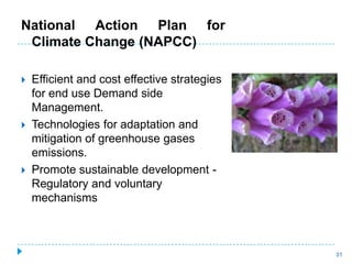 National Action Plan for
 Climate Change (NAPCC)

   Efficient and cost effective strategies
    for end use Demand side
    Management.
   Technologies for adaptation and
    mitigation of greenhouse gases
    emissions.
   Promote sustainable development -
    Regulatory and voluntary
    mechanisms



                                              31
 