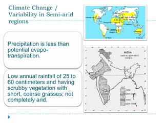 Climate Change /
Variability in Semi-arid
regions


Precipitation is less than
potential evapo-
transpiration.


Low annual rainfall of 25 to
60 centimeters and having
scrubby vegetation with
short, coarse grasses; not
completely arid.
 