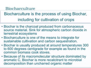 Biocharculture
 Biocharculture is the process of using Biochar,
        including for cultivation of crops
• Biochar is the charcoal produced from carbonaceous
  source material. Sink for atmospheric carbon dioxide in
  terrestrial ecosystems
• Biocharculture is one of the means to integrate for
  sustainable cultivation and carbon sequestration.
• Biochar is usually produced at around temperatures 300
  to 600 degrees centigrade for example as found in the
  common biomass cook stoves.
• Because of its macromolecular structure dominated by
  aromatic C, Biochar is more recalcitrant to microbial
  decomposition than uncharred organic matter
 