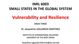 INRL 6003 
SMALL STATES IN THE GLOBAL SYSTEM 
Vulnerability and Resilience 
WEEK THREE 
Dr. Jacqueline LAGUARDIA MARTINEZ 
INSTITUTE OF INTERNATIONAL RELATIONS 
UNIVERSITY OF THE WEST INDIES 
Jacqueline.Laguardia-Martinez@sta.uwi.edu 
 