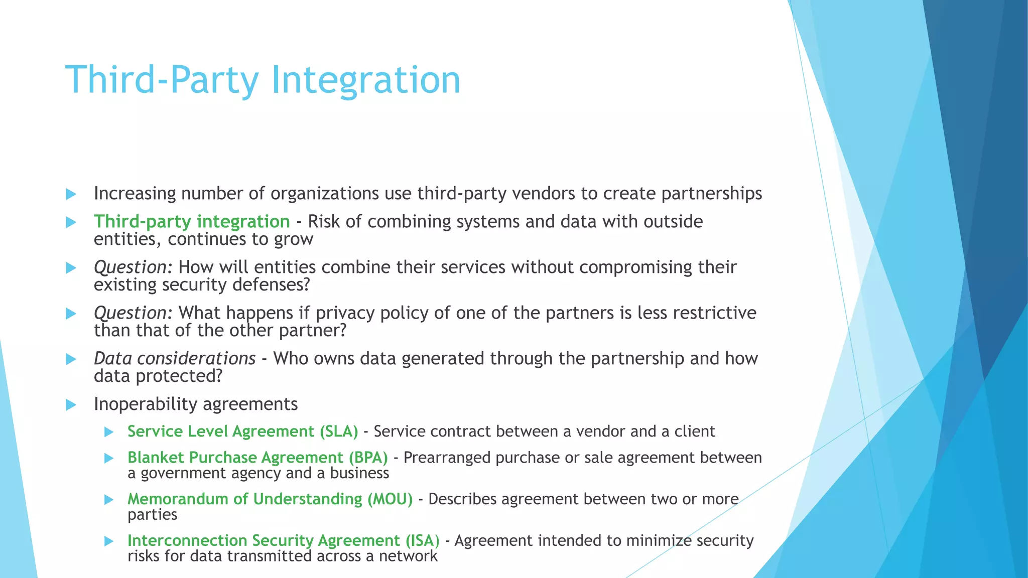 Third-Party Integration
 Increasing number of organizations use third-party vendors to create partnerships
 Third-party integration - Risk of combining systems and data with outside
entities, continues to grow
 Question: How will entities combine their services without compromising their
existing security defenses?
 Question: What happens if privacy policy of one of the partners is less restrictive
than that of the other partner?
 Data considerations - Who owns data generated through the partnership and how
data protected?
 Inoperability agreements
 Service Level Agreement (SLA) - Service contract between a vendor and a client
 Blanket Purchase Agreement (BPA) - Prearranged purchase or sale agreement between
a government agency and a business
 Memorandum of Understanding (MOU) - Describes agreement between two or more
parties
 Interconnection Security Agreement (ISA) - Agreement intended to minimize security
risks for data transmitted across a network
 