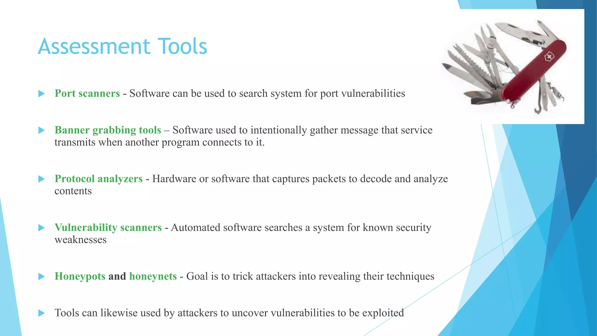 Assessment Tools
 Port scanners - Software can be used to search system for port vulnerabilities
 Banner grabbing tools – Software used to intentionally gather message that service
transmits when another program connects to it.
 Protocol analyzers - Hardware or software that captures packets to decode and analyze
contents
 Vulnerability scanners - Automated software searches a system for known security
weaknesses
 Honeypots and honeynets - Goal is to trick attackers into revealing their techniques
 Tools can likewise used by attackers to uncover vulnerabilities to be exploited
 