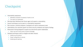 Checkpoint
 Vulnerability assessment
 Methodical evaluation of exposure of assets to risk
 Five steps in an assessment
 Risk describes likelihood that threat agent will exploit a vulnerability
 Several techniques can be used in a vulnerability assessment
 Port scanners, protocol analyzers, honeypots are used as assessment tools
 Vulnerability scan searches system for known security weakness and reports findings
 Penetration testing designed to exploit any discovered system weaknesses
 Tester may have various levels of system knowledge
 Standard techniques used to mitigate and deter attacks
 Healthy security posture
 Proper configuration of controls
 Hardening and reporting
 