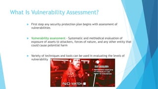 What Is Vulnerability Assessment?
 First step any security protection plan begins with assessment of
vulnerabilities
 Vulnerability assessment - Systematic and methodical evaluation of
exposure of assets to attackers, forces of nature, and any other entity that
could cause potential harm
 Variety of techniques and tools can be used in evaluating the levels of
vulnerability
 