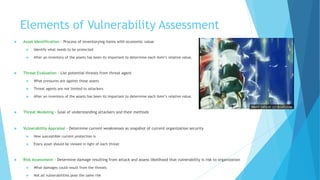 Elements of Vulnerability Assessment
 Asset Identification - Process of inventorying items with economic value
 Identify what needs to be protected
 After an inventory of the assets has been its important to determine each item’s relative value.
 Threat Evaluation - List potential threats from threat agent
 What pressures are against those assets
 Threat agents are not limited to attackers
 After an inventory of the assets has been its important to determine each item’s relative value.
 Threat Modeling - Goal of understanding attackers and their methods
 Vulnerability Appraisal - Determine current weaknesses as snapshot of current organization security
 How susceptible current protection is
 Every asset should be viewed in light of each threat
 Risk Assessment - Determine damage resulting from attack and assess likelihood that vulnerability is risk to organization
 What damages could result from the threats
 Not all vulnerabilities pose the same risk
 