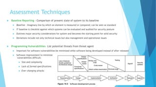 Assessment Techniques
 Baseline Reporting - Comparison of present state of system to its baseline
 Baseline - Imaginary line by which an element is measured or compared; can be seen as standard
 IT baseline is checklist against which systems can be evaluated and audited for security posture
 Outlines major security considerations for system and becomes the starting point for solid security
 Deviations include not only technical issues but also management and operational issues
 Programming Vulnerabilities- List potential threats from threat agent
 Important for software vulnerabilities be minimized while software being developed instead of after released
 Software improvement to minimize
vulnerabilities difficult:
 Size and complexity
 Lack of formal specifications
 Ever-changing attacks
 