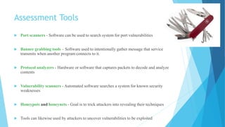 Assessment Tools
 Port scanners - Software can be used to search system for port vulnerabilities
 Banner grabbing tools – Software used to intentionally gather message that service
transmits when another program connects to it.
 Protocol analyzers - Hardware or software that captures packets to decode and analyze
contents
 Vulnerability scanners - Automated software searches a system for known security
weaknesses
 Honeypots and honeynets - Goal is to trick attackers into revealing their techniques
 Tools can likewise used by attackers to uncover vulnerabilities to be exploited
 