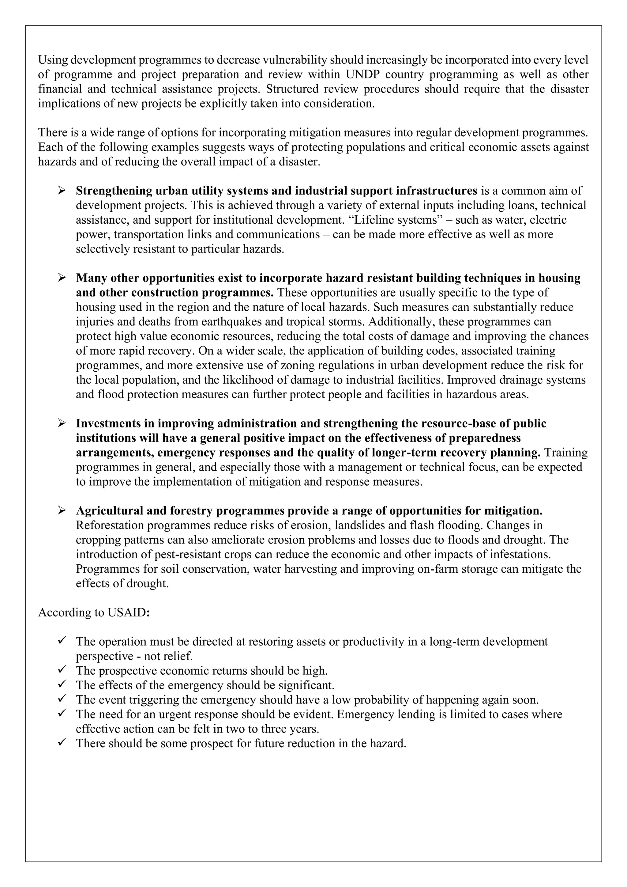 Using development programmes to decrease vulnerability should increasingly be incorporated into every level
of programme and project preparation and review within UNDP country programming as well as other
financial and technical assistance projects. Structured review procedures should require that the disaster
implications of new projects be explicitly taken into consideration.
There is a wide range of options for incorporating mitigation measures into regular development programmes.
Each of the following examples suggests ways of protecting populations and critical economic assets against
hazards and of reducing the overall impact of a disaster.
➢ Strengthening urban utility systems and industrial support infrastructures is a common aim of
development projects. This is achieved through a variety of external inputs including loans, technical
assistance, and support for institutional development. “Lifeline systems” – such as water, electric
power, transportation links and communications – can be made more effective as well as more
selectively resistant to particular hazards.
➢ Many other opportunities exist to incorporate hazard resistant building techniques in housing
and other construction programmes. These opportunities are usually specific to the type of
housing used in the region and the nature of local hazards. Such measures can substantially reduce
injuries and deaths from earthquakes and tropical storms. Additionally, these programmes can
protect high value economic resources, reducing the total costs of damage and improving the chances
of more rapid recovery. On a wider scale, the application of building codes, associated training
programmes, and more extensive use of zoning regulations in urban development reduce the risk for
the local population, and the likelihood of damage to industrial facilities. Improved drainage systems
and flood protection measures can further protect people and facilities in hazardous areas.
➢ Investments in improving administration and strengthening the resource-base of public
institutions will have a general positive impact on the effectiveness of preparedness
arrangements, emergency responses and the quality of longer-term recovery planning. Training
programmes in general, and especially those with a management or technical focus, can be expected
to improve the implementation of mitigation and response measures.
➢ Agricultural and forestry programmes provide a range of opportunities for mitigation.
Reforestation programmes reduce risks of erosion, landslides and flash flooding. Changes in
cropping patterns can also ameliorate erosion problems and losses due to floods and drought. The
introduction of pest-resistant crops can reduce the economic and other impacts of infestations.
Programmes for soil conservation, water harvesting and improving on-farm storage can mitigate the
effects of drought.
According to USAID:
✓ The operation must be directed at restoring assets or productivity in a long-term development
perspective - not relief.
✓ The prospective economic returns should be high.
✓ The effects of the emergency should be significant.
✓ The event triggering the emergency should have a low probability of happening again soon.
✓ The need for an urgent response should be evident. Emergency lending is limited to cases where
effective action can be felt in two to three years.
✓ There should be some prospect for future reduction in the hazard.
 
