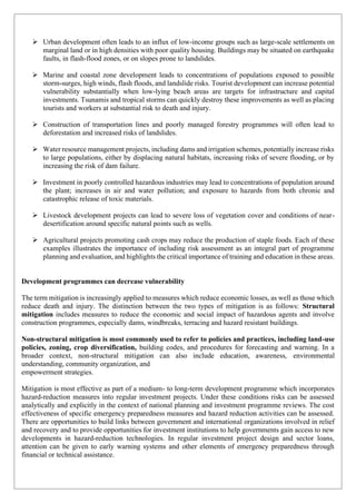 ➢ Urban development often leads to an influx of low-income groups such as large-scale settlements on
marginal land or in high densities with poor quality housing. Buildings may be situated on earthquake
faults, in flash-flood zones, or on slopes prone to landslides.
➢ Marine and coastal zone development leads to concentrations of populations exposed to possible
storm-surges, high winds, flash floods, and landslide risks. Tourist development can increase potential
vulnerability substantially when low-lying beach areas are targets for infrastructure and capital
investments. Tsunamis and tropical storms can quickly destroy these improvements as well as placing
tourists and workers at substantial risk to death and injury.
➢ Construction of transportation lines and poorly managed forestry programmes will often lead to
deforestation and increased risks of landslides.
➢ Water resource management projects, including dams and irrigation schemes, potentially increase risks
to large populations, either by displacing natural habitats, increasing risks of severe flooding, or by
increasing the risk of dam failure.
➢ Investment in poorly controlled hazardous industries may lead to concentrations of population around
the plant; increases in air and water pollution; and exposure to hazards from both chronic and
catastrophic release of toxic materials.
➢ Livestock development projects can lead to severe loss of vegetation cover and conditions of near-
desertification around specific natural points such as wells.
➢ Agricultural projects promoting cash crops may reduce the production of staple foods. Each of these
examples illustrates the importance of including risk assessment as an integral part of programme
planning and evaluation, and highlights the critical importance of training and education in these areas.
Development programmes can decrease vulnerability
The term mitigation is increasingly applied to measures which reduce economic losses, as well as those which
reduce death and injury. The distinction between the two types of mitigation is as follows: Structural
mitigation includes measures to reduce the economic and social impact of hazardous agents and involve
construction programmes, especially dams, windbreaks, terracing and hazard resistant buildings.
Non-structural mitigation is most commonly used to refer to policies and practices, including land-use
policies, zoning, crop diversification, building codes, and procedures for forecasting and warning. In a
broader context, non-structural mitigation can also include education, awareness, environmental
understanding, community organization, and
empowerment strategies.
Mitigation is most effective as part of a medium- to long-term development programme which incorporates
hazard-reduction measures into regular investment projects. Under these conditions risks can be assessed
analytically and explicitly in the context of national planning and investment programme reviews. The cost
effectiveness of specific emergency preparedness measures and hazard reduction activities can be assessed.
There are opportunities to build links between government and international organizations involved in relief
and recovery and to provide opportunities for investment institutions to help governments gain access to new
developments in hazard-reduction technologies. In regular investment project design and sector loans,
attention can be given to early warning systems and other elements of emergency preparedness through
financial or technical assistance.
 