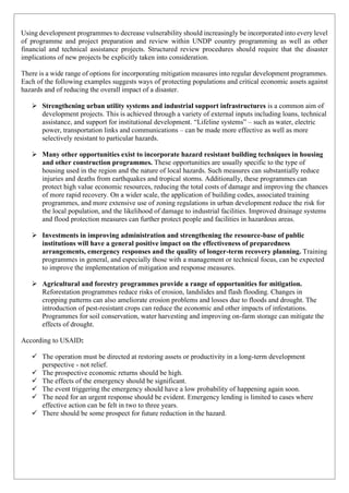 Using development programmes to decrease vulnerability should increasingly be incorporated into every level
of programme and project preparation and review within UNDP country programming as well as other
financial and technical assistance projects. Structured review procedures should require that the disaster
implications of new projects be explicitly taken into consideration.
There is a wide range of options for incorporating mitigation measures into regular development programmes.
Each of the following examples suggests ways of protecting populations and critical economic assets against
hazards and of reducing the overall impact of a disaster.
➢ Strengthening urban utility systems and industrial support infrastructures is a common aim of
development projects. This is achieved through a variety of external inputs including loans, technical
assistance, and support for institutional development. “Lifeline systems” – such as water, electric
power, transportation links and communications – can be made more effective as well as more
selectively resistant to particular hazards.
➢ Many other opportunities exist to incorporate hazard resistant building techniques in housing
and other construction programmes. These opportunities are usually specific to the type of
housing used in the region and the nature of local hazards. Such measures can substantially reduce
injuries and deaths from earthquakes and tropical storms. Additionally, these programmes can
protect high value economic resources, reducing the total costs of damage and improving the chances
of more rapid recovery. On a wider scale, the application of building codes, associated training
programmes, and more extensive use of zoning regulations in urban development reduce the risk for
the local population, and the likelihood of damage to industrial facilities. Improved drainage systems
and flood protection measures can further protect people and facilities in hazardous areas.
➢ Investments in improving administration and strengthening the resource-base of public
institutions will have a general positive impact on the effectiveness of preparedness
arrangements, emergency responses and the quality of longer-term recovery planning. Training
programmes in general, and especially those with a management or technical focus, can be expected
to improve the implementation of mitigation and response measures.
➢ Agricultural and forestry programmes provide a range of opportunities for mitigation.
Reforestation programmes reduce risks of erosion, landslides and flash flooding. Changes in
cropping patterns can also ameliorate erosion problems and losses due to floods and drought. The
introduction of pest-resistant crops can reduce the economic and other impacts of infestations.
Programmes for soil conservation, water harvesting and improving on-farm storage can mitigate the
effects of drought.
According to USAID:
✓ The operation must be directed at restoring assets or productivity in a long-term development
perspective - not relief.
✓ The prospective economic returns should be high.
✓ The effects of the emergency should be significant.
✓ The event triggering the emergency should have a low probability of happening again soon.
✓ The need for an urgent response should be evident. Emergency lending is limited to cases where
effective action can be felt in two to three years.
✓ There should be some prospect for future reduction in the hazard.
 