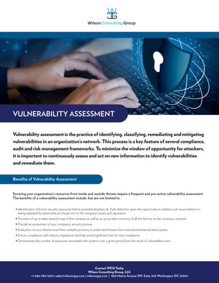 Vulnerability assessment is the practice of identifying, classifying, remediating and mitigating
vulnerabilities in an organization’s network. This process is a key feature of several compliance,
audit and risk management frameworks. To minimize the window of opportunity for attackers,
it is important to continuously assess and act on new information to identify vulnerabilities
and remediate them.
Contact WCG Today
Wilson Consulting Group, LLC
+1-866-780-1655 | sales@wilsoncgrp.com | wilsoncgrp.com | 800 Maine Avenue SW, Suite 200 Washington DC 20024
Securing your organization’s resources from inside and outside threats require a frequent and pro-active vulnerability assessment.
The benefits of a vulnerability assessment include, but are not limited to:
• 
Identification of known security exposures before potential attackers do. Early detection gives the opportunity to address such issues before it is
being exploited by adversaries at a huge cost to the company’s assets and reputation.
• Provision of up-to-date network map of the company as well as an up-to-date inventory of all the devices on the company’s network.
• Provide an assessment of your company’s security posture.
• Evaluation of your infrastructure from multiple positions to understand threats from internal and external attack points.
• Ensure compliance with industry regulations and help avoid significant fines for non-compliance.
• Demonstrate the number of exposures associated with systems over a given period from the result of vulnerability scans
VULNERABILITY ASSESSMENT
Benefits of Vulnerability Assessment
 